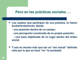8
Pero en las prácticas sociales …
 Los sujetos que participan de una práctica, lo hacen
fundamentalmente, desde:
- una posición dentro de un campo;
- una percepción construida de su propia posición;
- una base objetivada de su lugar dentro del orden
social.
 Y eso es mucho más que ser un “ser social” definido
sólo por lo que se hace “en” la sociedad.
 