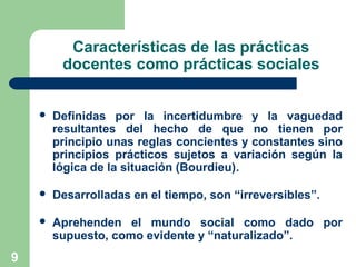 9
Características de las prácticas
docentes como prácticas sociales
 Definidas por la incertidumbre y la vaguedad
resultantes del hecho de que no tienen por
principio unas reglas concientes y constantes sino
principios prácticos sujetos a variación según la
lógica de la situación (Bourdieu).
 Desarrolladas en el tiempo, son “irreversibles”.
 Aprehenden el mundo social como dado por
supuesto, como evidente y “naturalizado”.
 