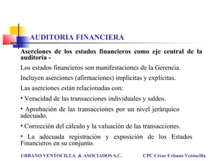 Aserciones de los estados financieros como eje central de la
auditoría -
Los estados financieros son manifestaciones de la Gerencia.
Incluyen aserciones (afirmaciones) implícitas y explícitas.
Las aserciones están relacionadas con:
• Veracidad de las transacciones individuales y saldos.
• Aprobación de las transacciones por un nivel jerárquico
adecuado.
• Corrección del cálculo y la valuación de las transacciones.
• La adecuada registración y exposición de los Estados
Financieros en su conjunto.
URBANO VENTOCILLA & ASOCIADOS S.C. CPC César Urbano Ventocilla
AUDITORIA FINANCIERA
 