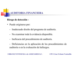 Riesgo de detección -
• Puede originarse por:
- Inadecuado diseño del programa de auditoría.
- No examinar toda la evidencia disponible.
- Ineficacia del procedimiento de auditoría.
- Deficiencias en la aplicación de los procedimientos de
auditoría o en la evaluación de hallazgos.
URBANO VENTOCILLA & ASOCIADOS S.C. CPC César Urbano Ventocilla
AUDITORIA FINANCIERA
 