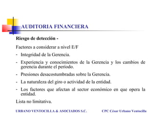 Riesgo de detección -
Factores a considerar a nivel E/F
- Integridad de la Gerencia.
- Experiencia y conocimientos de la Gerencia y los cambios de
gerencia durante el período.
- Presiones desacostumbradas sobre la Gerencia.
- La naturaleza del giro o actividad de la entidad.
- Los factores que afectan al sector económico en que opera la
entidad.
Lista no limitativa.
URBANO VENTOCILLA & ASOCIADOS S.C. CPC César Urbano Ventocilla
AUDITORIA FINANCIERA
 