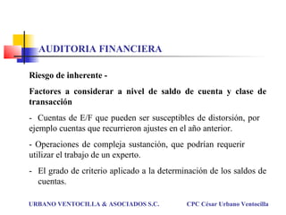 Riesgo de inherente -
Factores a considerar a nivel de saldo de cuenta y clase de
transacción
- Cuentas de E/F que pueden ser susceptibles de distorsión, por
ejemplo cuentas que recurrieron ajustes en el año anterior.
- Operaciones de compleja sustanción, que podrían requerir
utilizar el trabajo de un experto.
- El grado de criterio aplicado a la determinación de los saldos de
cuentas.
URBANO VENTOCILLA & ASOCIADOS S.C. CPC César Urbano Ventocilla
AUDITORIA FINANCIERA
 