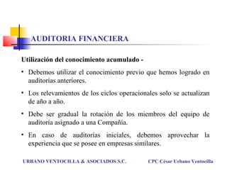 Utilización del conocimiento acumulado -
• Debemos utilizar el conocimiento previo que hemos logrado en
auditorías anteriores.
• Los relevamientos de los ciclos operacionales solo se actualizan
de año a año.
• Debe ser gradual la rotación de los miembros del equipo de
auditoría asignado a una Compañía.
• En caso de auditorías iniciales, debemos aprovechar la
experiencia que se posee en empresas similares.
URBANO VENTOCILLA & ASOCIADOS S.C. CPC César Urbano Ventocilla
AUDITORIA FINANCIERA
 