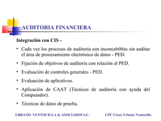 Integración con CIS -
• Cada vez los procesos de auditoría son inconcebibles sin auditar
el área de procesamiento electrónico de datos - PED.
• Fijación de objetivos de auditoría con relación al PED.
• Evaluación de controles generales - PED.
• Evaluación de aplicativos.
• Aplicación de CAAT (Técnicas de auditoría con ayuda del
Computador).
• Técnicas de datos de prueba.
URBANO VENTOCILLA & ASOCIADOS S.C. CPC César Urbano Ventocilla
AUDITORIA FINANCIERA
 