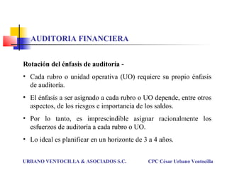 Rotación del énfasis de auditoría -
• Cada rubro o unidad operativa (UO) requiere su propio énfasis
de auditoría.
• El énfasis a ser asignado a cada rubro o UO depende, entre otros
aspectos, de los riesgos e importancia de los saldos.
• Por lo tanto, es imprescindible asignar racionalmente los
esfuerzos de auditoría a cada rubro o UO.
• Lo ideal es planificar en un horizonte de 3 a 4 años.
URBANO VENTOCILLA & ASOCIADOS S.C. CPC César Urbano Ventocilla
AUDITORIA FINANCIERA
 