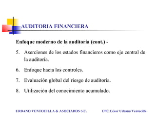 Enfoque moderno de la auditoría (cont.) -
5. Aserciones de los estados financieros como eje central de
la auditoría.
6. Enfoque hacia los controles.
7. Evaluación global del riesgo de auditoría.
8. Utilización del conocimiento acumulado.
URBANO VENTOCILLA & ASOCIADOS S.C. CPC César Urbano Ventocilla
AUDITORIA FINANCIERA
 