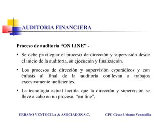 Proceso de auditoría “ON LINE” -
• Se debe privilegiar el proceso de dirección y supervisión desde
el inicio de la auditoría, su ejecución y finalización.
• Los procesos de dirección y supervisión esporádicos y con
énfasis al final de la auditoría conllevan a trabajos
excesivamente ineficientes.
• La tecnología actual facilita que la dirección y supervisión se
lleve a cabo en un proceso. “on line”.
URBANO VENTOCILA & ASOCIADOS S.C. CPC César Urbano Ventocilla
AUDITORIA FINANCIERA
 