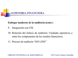 Enfoque moderno de la auditoría (cont.) -
9. Integración con CIS.
10. Rotación del énfasis de auditoría: Unidades operativas y
entre los componentes de los estados financieros.
11. Proceso de auditoría “ON LINE”
URBANO VENTOCILLA & ASOCIADOS S.C. CPC César Urbano Ventocilla
AUDITORIA FINANCIERA
 