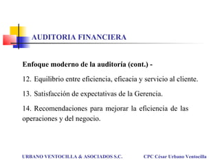 AUDITORIA FINANCIERA
Enfoque moderno de la auditoría (cont.) -
12. Equilibrio entre eficiencia, eficacia y servicio al cliente.
13. Satisfacción de expectativas de la Gerencia.
14. Recomendaciones para mejorar la eficiencia de las
operaciones y del negocio.
URBANO VENTOCILLA & ASOCIADOS S.C. CPC César Urbano Ventocilla
 