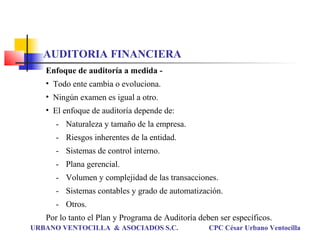 Enfoque de auditoría a medida -
• Todo ente cambia o evoluciona.
• Ningún examen es igual a otro.
• El enfoque de auditoría depende de:
- Naturaleza y tamaño de la empresa.
- Riesgos inherentes de la entidad.
- Sistemas de control interno.
- Plana gerencial.
- Volumen y complejidad de las transacciones.
- Sistemas contables y grado de automatización.
- Otros.
Por lo tanto el Plan y Programa de Auditoría deben ser específicos.
URBANO VENTOCILLA & ASOCIADOS S.C. CPC César Urbano Ventocilla
AUDITORIA FINANCIERA
 