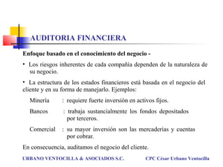 AUDITORIA FINANCIERA
Enfoque basado en el conocimiento del negocio -
• Los riesgos inherentes de cada compañía dependen de la naturaleza de
su negocio.
• La estructura de los estados financieros está basada en el negocio del
cliente y en su forma de manejarlo. Ejemplos:
Minería : requiere fuerte inversión en activos fijos.
Bancos : trabaja sustancialmente los fondos depositados
por terceros.
Comercial : su mayor inversión son las mercaderías y cuentas
por cobrar.
En consecuencia, auditamos el negocio del cliente.
URBANO VENTOCILLA & ASOCIADOS S.C. CPC César Urbano Ventocilla
 