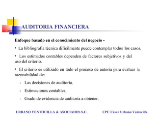 Enfoque basado en el conocimiento del negocio -
• La bibliografía técnica difícilmente puede contemplar todos los casos.
• Los estimados contables dependen de factores subjetivos y del
uso del criterio.
• El criterio es utilizado en todo el proceso de autoría para evaluar la
razonabilidad de:
- Las decisiones de auditoría.
- Estimaciones contables.
- Grado de evidencia de auditoría a obtener.
URBANO VENTOCILLA & ASOCIADOS S.C. CPC César Urbano Ventocilla
AUDITORIA FINANCIERA
 