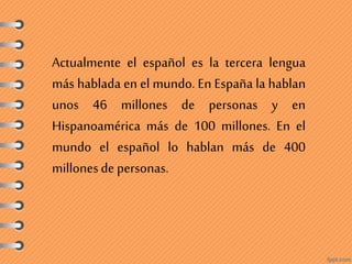 Actualmente el español es la tercera lengua
más hablada en el mundo. En España la hablan
unos 46 millones de personas y en
Hispanoamérica más de 100 millones. En el
mundo el español lo hablan más de 400
millonesde personas.
 