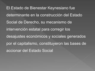 El Estado de Bienestar Keynesiano fue
determinante en la construcción del Estado
Social de Derecho, su mecanismo de
intervención estatal para corregir los
desajustes económicos y sociales generados
por el capitalismo, constituyeron las bases de
accionar del Estado Social
 