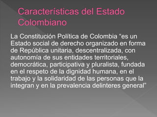 La Constitución Política de Colombia “es un
Estado social de derecho organizado en forma
de República unitaria, descentralizada, con
autonomía de sus entidades territoriales,
democrática, participativa y pluralista, fundada
en el respeto de la dignidad humana, en el
trabajo y la solidaridad de las personas que la
integran y en la prevalencia delinteres general”
 