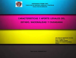 ANA MILEXY MARQUEZ OCHOA
C.I. V- 12.282.772
PROF. MARIA DURAN
DERECHO CONSTITUCIONAL
SAIA B
SAN FELIPE, FEBRERO 2015
UNIVERSIDAD FERMIN TORO
FACULTAD DE CIENCIAS JURÍDICAS Y POLÍTICAS
FACULTAD DE DERECHO
CARACTERISTICAS Y APORTE LEGALES DEL
ESTADO, NACIONALIDAD Y CIUDADANIA
 
