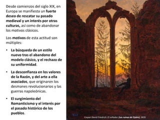 Desde comienzos del siglo XIX, en
Europa se manifiesta un fuerte
deseo de rescatar su pasado
medieval y un interés por otras
culturas, así como de abandonar
los motivos clásicos.
Los motivos de esta actitud son
múltiples:
• La búsqueda de un estilo
nuevo tras el abandono del
modelo clásico, y el rechazo de
su uniformidad.
• La desconfianza en los valores
de la Razón, y del arte a ella
asociados, que originaron los
desmanes revolucionarios y las
guerras napoleónicas.
• El surgimiento del
Romanticismo y el interés por
el pasado histórico de los
pueblos.
Caspar David Friedrich: El soñador (Las ruinas de Oybin), 1835
 