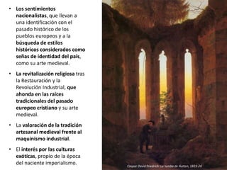 • Los sentimientos
nacionalistas, que llevan a
una identificación con el
pasado histórico de los
pueblos europeos y a la
búsqueda de estilos
históricos considerados como
señas de identidad del país,
como su arte medieval.
• La revitalización religiosa tras
la Restauración y la
Revolución Industrial, que
ahonda en las raíces
tradicionales del pasado
europeo cristiano y su arte
medieval.
• La valoración de la tradición
artesanal medieval frente al
maquinismo industrial.
• El interés por las culturas
exóticas, propio de la época
del naciente imperialismo. Caspar David Friedrich: La tumba de Hutten, 1823-24
 