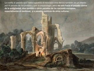 La vuelta al pasado que había supuesto el neoclasicismo derivó también en un interés
por el pasado de los pueblos y por la arqueología, pero no solo hacia el pasado clásico
de la antigüedad, sino también a otros pasados de las naciones europeas,
especialmente al medieval, y a pasados exóticos de otras culturas.
 