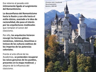 Ese retorno al pasado está
íntimamente ligado al surgimiento
del Romanticismo.
La desconfianza del Romanticismo
hacia la Razón y con ello hacia el
estilo clásico, asociado a la idea de
racionalidad, dio paso al interés
por las arquitecturas medievales
que rompían el canon del
clasicismo.
Por ello, los arquitectos hicieron
resurgir las formas góticas,
románicas, islámicas, bizantinas o
incluso de las culturas exóticas de
los imperios de las potencias
coloniales.
Frente al arte oficial de las
Academias, se pretenden recuperar
las raíces genuinas de los pueblos,
presentes en la etapa medieval, y
alejarse de la influencia del
clasicismo.
Christian Jank: Castillo de
Neuschwanstein,
Baviera, 1869-86
 