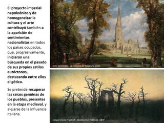 El proyecto imperial
napoleónico y de
homogeneizar la
cultura y el arte
contribuyó también a
la aparición de
sentimientos
nacionalistas en todos
los países ocupados,
que, progresivamente,
iniciaron una
búsqueda en el pasado
de sus propios estilos
autóctonos,
destacando entre ellos
el gótico.
Se pretende recuperar
las raíces genuinas de
los pueblos, presentes
en la etapa medieval, y
alejarse de la influencia
italiana.
John Constable: La Catedral de Salisbury, 1820
Caspar David Friedrich: Abadía en el robledal, 1809
 