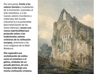 Por otra parte, frente a los
valores laicistas y ciudadanos
de la Ilustración, asociados al
arte neoclásico, o a los
nuevos valores mundanos y
materiales del mundo
industrial (y a la pretendida
descristianización de las
clases obreras), renace una
nueva espiritualidad que
pretende volver a los
tradicionales valores
cristianos de la civilización
europea, anteriores a las
crisis religiosas de la Edad
Moderna.
Ello supondrá una
revitalización de estilos
como el románico o el
gótico, símbolos de un
pasado glorioso, de una
Europa unida bajo una
misma civilización cristiana.
 