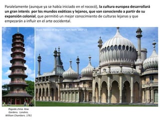 Paralelamente (aunque ya se había iniciado en el rococó), la cultura europea desarrollará
un gran interés por los mundos exóticos y lejanos, que van conociendo a partir de su
expansión colonial, que permitió un mejor conocimiento de culturas lejanas y que
empezarán a influir en el arte occidental.
Pagoda china. Kew
Gardens. Londres.
William Chambers. 1761
Royal Pavilion de Brighton. John Nash. 1815-23
 