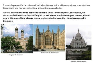 Frente a la pretensión de universalidad del estilo neoclásico, el Romanticismo entenderá ese
deseo como una homogeneización y uniformización en el arte.
Por ello, el acento ya no se pondrá en un estilo único sino en lo plural, lo subjetivo, de
modo que las fuentes de inspiración y los repertorios se ampliarán en gran manera, dando
lugar a diferentes historicismos, a un resurgimiento de esos estilos basados en pasados
diferentes.
Sinagoga de Budapest
Parlamento de Westminster
Sagrado Corazón de París
 