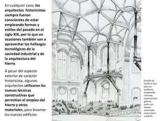 En cualquier caso, los
arquitectos historicistas
siempre fueron
conscientes de estar
empleando formas y
estilos del pasado en el
siglo XIX, por lo que en
ocasiones también van a
aprovechar los hallazgos
tecnológicos de la
sociedad industrial y de
la arquitectura del
hierro.
A pesar del aspecto
exterior de carácter
historicista, algunos
arquitectos utilizaron las
nuevas técnicas
constructivas que
permitían el empleo del
hierro y otros
materiales, para levantar
los nuevos edificios.
Estudio de
Viollet le Duc
para un
auditorio,
empleando
sistemas
constructivos
góticos,
junto con
nuevos
materiales
como hierro
y ladrillo.
 