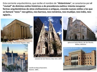 Esta corriente arquitectónica, que recibe el nombre de “Historicismo”, se caracteriza por el
“revival” de distintos estilos históricos o de procedencia exótica: intenta recuperar
formas arquitectónicas de otras civilizaciones o antiguas, creando nuevos estilos a los que
se llamará “neos:” neo-gótico, neo-barroco, neo-románico, neo-mudéjar, neo-indio, neo-
egipcio…
Medical College. Richmond, Virginia. 1845
Catedral de San Patricio. New York. 1878
Iglesia de Santa María y de San Nicolás,
Wilton, Wiltshire
Biblioteca de Sarajevo, 1896
Castillo de Neuschwanstein.
Baviera. 1869…
 