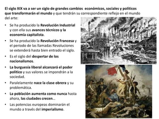 • Se ha producido la Revolución Industrial
y con ella sus avances técnicos y la
economía capitalista.
• Se ha producido la Revolución Francesa y
el periodo de las llamadas Revoluciones
se extenderá hasta bien entrado el siglo.
• Es el siglo del despertar de los
nacionalismos.
• La burguesía liberal alcanzará el poder
político y sus valores se impondrán a la
sociedad.
• Paralelamente nace la clase obrera y su
problemática.
• La población aumenta como nunca hasta
ahora, las ciudades crecen…
• Las potencias europeas dominarán el
mundo a través del imperialismo.
El siglo XIX va a ser un siglo de grandes cambios económicos, sociales y políticos
que transformarán el mundo y que tendrán su correspondiente reflejo en el mundo
del arte:
 