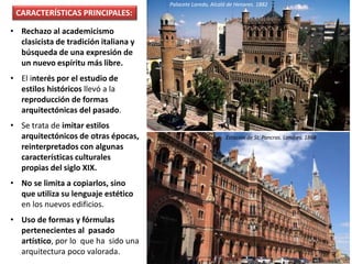 • Rechazo al academicismo
clasicista de tradición italiana y
búsqueda de una expresión de
un nuevo espíritu más libre.
• El interés por el estudio de
estilos históricos llevó a la
reproducción de formas
arquitectónicas del pasado.
• Se trata de imitar estilos
arquitectónicos de otras épocas,
reinterpretados con algunas
características culturales
propias del siglo XIX.
• No se limita a copiarlos, sino
que utiliza su lenguaje estético
en los nuevos edificios.
• Uso de formas y fórmulas
pertenecientes al pasado
artístico, por lo que ha sido una
arquitectura poco valorada.
Palacete Laredo, Alcalá de Henares. 1882
CARACTERÍSTICAS PRINCIPALES:
Estación de St. Pancras. Londres. 1868
 