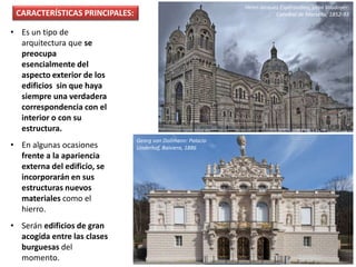 • Es un tipo de
arquitectura que se
preocupa
esencialmente del
aspecto exterior de los
edificios sin que haya
siempre una verdadera
correspondencia con el
interior o con su
estructura.
• En algunas ocasiones
frente a la apariencia
externa del edificio, se
incorporarán en sus
estructuras nuevos
materiales como el
hierro.
• Serán edificios de gran
acogida entre las clases
burguesas del
momento.
Henri-Jacques Espérandieu, Léon Vaudoyer:
Catedral de Marsella, 1852-93CARACTERÍSTICAS PRINCIPALES:
Georg von Dollmann: Palacio
Linderhof, Baiviera, 1886
 