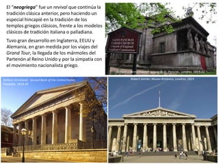 El “neogriego” fue un revival que continúa la
tradición clásica anterior, pero haciendo un
especial hincapié en la tradición de los
templos griegos clásicos, frente a los modelos
clásicos de tradición italiana o palladiana.
Tuvo gran desarrollo en Inglaterra, EEUU y
Alemania, en gran medida por los viajes del
Grand Tour, la llegada de los mármoles del
Partenón al Reino Unido y por la simpatía con
el movimiento nacionalista griego.
Nª Sª de Laeken,
Bruselas.
Consagrada en
1872
William y Henry Inwood: Iglesia de St. Pancras , Londres, 1819-22
Robert Smirke: Museo Británico, Londres, 1823William Strickland: Second Bank of the United States,
Filadelfia, 1818-24
 