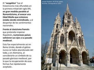 El “neogótico” fue el
historicismo más difundido en
la primera mitad del siglo XIX,
en gran medida paralelo al
Romanticismo, al evocar una
Edad Media que entonces
estaba siendo reivindicada, y al
despertar de los sentimientos
nacionales.
Frente al clasicismo francés
que pretendía imponer
Napoleón, numerosos países
volvieron sus ojos a su pasado
medieval.
Esto fue especialmente así en
Reino Unido, donde el gótico
nunca se había abandonado del
todo, y en Alemania, al
considerarlo un símbolo de su
pasado glorioso medieval, por
lo que la recuperación de esas
formas fue rápidamente
aceptada .
Joseph Poelaert: Nª Sª de Laeken,
Bruselas. Consagrada en 1872
 
