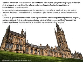 También influyeron en su desarrollo los escritos de John Ruskin y Augustus Pugin y su valoración
de la artesanía propia del gótico y los gremios medievales, frente al maquinismo e
industrialismo, que rechazaban.
En sus escritos expresaban su admiración no solamente por el arte medieval, sino por todo el
"espíritu medieval", afirmando que la arquitectura gótica era el producto de una sociedad más
pura.
Además, el gótico fue considerado como especialmente adecuado para la arquitectura religiosa,
como paradigma de la arquitectura cristiana, frente al laicismo, que se identificaba con las
formas neoclásicas, llegando a tildar al arte clásico y académico de “pagano”.
George Gilbert Scott: Universidad de Glasgow, 1870
 