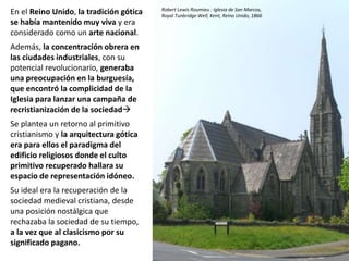 En el Reino Unido, la tradición gótica
se había mantenido muy viva y era
considerado como un arte nacional.
Además, la concentración obrera en
las ciudades industriales, con su
potencial revolucionario, generaba
una preocupación en la burguesía,
que encontró la complicidad de la
Iglesia para lanzar una campaña de
recristianización de la sociedad
Se plantea un retorno al primitivo
cristianismo y la arquitectura gótica
era para ellos el paradigma del
edificio religiosos donde el culto
primitivo recuperado hallara su
espacio de representación idóneo.
Su ideal era la recuperación de la
sociedad medieval cristiana, desde
una posición nostálgica que
rechazaba la sociedad de su tiempo,
a la vez que al clasicismo por su
significado pagano.
Robert Lewis Roumieu : Iglesia de San Marcos,
Royal Tunbridge Well, Kent, Reino Unido, 1866
 