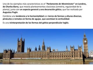 Uno de los ejemplos más característicos es el "Parlamento de Westminster" en Londres,
de Charles Barry, que mezcla planteamientos clasicistas (simetría, regularidad de la
planta), junto con un aspecto general y una decoración gótica, que fue realizada por
Augustus Pugin.
Combina una tendencia a la horizontalidad con torres de formas y alturas diversas,
pináculos o remates en forma de agujas, que acentúan la verticalidad.
Es una reinterpretación de las formas del gótico perpendicular inglés.
Charles Barry y Augustus Pugin: Palacio de Westminster, 1836-70
 