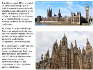 Tras el incendio de 1834, se realizó
un concurso que exigía que el
palacio se reconstruyese siguiendo
el estilo gótico o el isabelino (de la
época de Isabel I), pues debían
reflejar el origen de las Cámaras
y las Libertades inglesas, que
hundían sus raíces en los tiempos
medievales.
Se escogió el proyecto de Barry y
Puguin, de aspecto goticista, pues
ese estilo era considerado como un
símbolo nacional inglés frente al
clasicismo academicista,
interpretado como afrancesado.
En él se conjugan la visión clasicista
y equilibrada de Barry con el
interés por el gótico de Pugin, que
consideraba ese estilo como el
único lo bastante elocuente como
para expresar los hondos
sentimientos religiosos del
cristianismo, un arte cargado de
valores espirituales. Charles Barry y Augustus Pugin: Palacio de Westminster, 1836-70
Charles Barry y Augustus Pugin: Palacio de Westminster, 1836-70
 