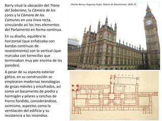 Barry situó la ubicación del Trono
del Soberano, la Cámara de los
Lores y la Cámara de los
Comunes en una línea recta,
vinculando así los tres elementos
del Parlamento en forma continua.
En su diseño, equilibra lo
horizontal (que enfatizaba con
bandas continuas de
revestimiento) con lo vertical (que
marcaba con torrecillas que
terminaban muy por encima de las
paredes).
A pesar de su aspecto exterior
gótico, en su construcción se
emplearon modernas tecnologías
de grúas móviles y encofrados, así
como un basamento de piedra y
hormigón y pilares y cerchas de
hierro fundido, considerándose,
asimismo, aspectos como la
ventilación del edificio y su
resistencia a los incendios.
Charles Barry y Augustus Pugin: Palacio de Westminster, 1836-70
 