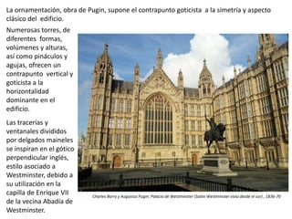 Numerosas torres, de
diferentes formas,
volúmenes y alturas,
así como pináculos y
agujas, ofrecen un
contrapunto vertical y
goticista a la
horizontalidad
dominante en el
edificio.
Las tracerías y
ventanales divididos
por delgados maineles
se inspiran en el gótico
perpendicular inglés,
estilo asociado a
Westminster, debido a
su utilización en la
capilla de Enrique VII
de la vecina Abadía de
Westminster.
Charles Barry y Augustus Pugin: Palacio de Westminster (Salón Westminster visto desde el sur) , 1836-70
La ornamentación, obra de Pugin, supone el contrapunto goticista a la simetría y aspecto
clásico del edificio.
 