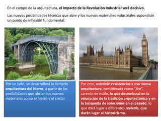 Por otro, existirán resistencias a esa nueva
arquitectura, considerada como “fea”,
carente de estilo, lo que desembocó en la
valoración de la tradición arquitectónica y en
la búsqueda de soluciones en el pasado, lo
que dará lugar a diferentes revivals, que
darán lugar al historicismo.
En el campo de la arquitectura, el impacto de la Revolución Industrial será decisivo.
Las nuevas posibilidades técnicas que abre y los nuevos materiales industriales supondrán
un punto de inflexión fundamental:
Por un lado, se desarrollará la llamada
arquitectura del hierro, a partir de las
posibilidades que abrían los nuevos
materiales como el hierro y el cristal.
 