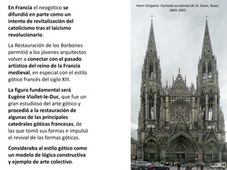 En Francia el neogótico se
difundió en parte como un
intento de revitalización del
catolicismo tras el laicismo
revolucionario.
La Restauración de los Borbones
permitió a los jóvenes arquitectos
volver a conectar con el pasado
artístico del reino de la Francia
medieval, en especial con el estilo
gótico francés del siglo XIII.
La figura fundamental será
Eugène Viollet-le-Duc, que fue un
gran estudioso del arte gótico y
procedió a la restauración de
algunas de las principales
catedrales góticas francesas, de
las que tomó sus formas e impulsó
el revival de las formas góticas.
Consideraba al estilo gótico como
un modelo de lógica constructiva
y ejemplo de arte colectivo.
Henri Grégoire: Fachada occidental de St. Ouen, Ruan,
1845-1852
 