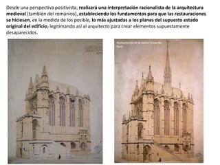 Desde una perspectiva positivista, realizará una interpretación racionalista de la arquitectura
medieval (también del románico), estableciendo los fundamentos para que las restauraciones
se hiciesen, en la medida de los posible, lo más ajustadas a los planes del supuesto estado
original del edificio, legitimando así al arquitecto para crear elementos supuestamente
desaparecidos.
Restauración de la Sainte Chapelle,
París.
 
