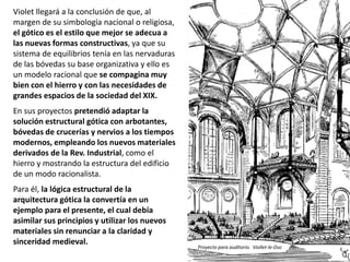 Violet llegará a la conclusión de que, al
margen de su simbología nacional o religiosa,
el gótico es el estilo que mejor se adecua a
las nuevas formas constructivas, ya que su
sistema de equilibrios tenía en las nervaduras
de las bóvedas su base organizativa y ello es
un modelo racional que se compagina muy
bien con el hierro y con las necesidades de
grandes espacios de la sociedad del XIX.
En sus proyectos pretendió adaptar la
solución estructural gótica con arbotantes,
bóvedas de crucerías y nervios a los tiempos
modernos, empleando los nuevos materiales
derivados de la Rev. Industrial, como el
hierro y mostrando la estructura del edificio
de un modo racionalista.
Para él, la lógica estructural de la
arquitectura gótica la convertía en un
ejemplo para el presente, el cual debía
asimilar sus principios y utilizar los nuevos
materiales sin renunciar a la claridad y
sinceridad medieval.
Proyecto para auditorio. Viollet-le-Duc
 