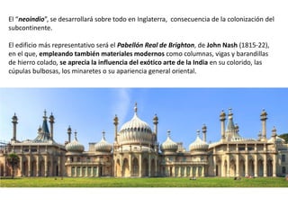 El “neoindio”, se desarrollará sobre todo en Inglaterra, consecuencia de la colonización del
subcontinente.
El edificio más representativo será el Pabellón Real de Brighton, de John Nash (1815-22),
en el que, empleando también materiales modernos como columnas, vigas y barandillas
de hierro colado, se aprecia la influencia del exótico arte de la India en su colorido, las
cúpulas bulbosas, los minaretes o su apariencia general oriental.
.
 