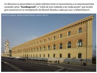 En Alemania se desarrollará un estilo ecléctico entre el neorrománico y el neorrenacentista
conocido como “Rundbogenstil”, o “estilo de arco redondo o de medio punto”, que tendrá
gran presencia en la remodelación de Munich llevada a cabo por Luis I y Maximiliano II.
Friedrich von Gärtner : Biblioteca Estatal de Baviera, Munich, 1832-43
 
