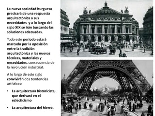 La nueva sociedad burguesa
precisará de una respuesta
arquitectónica a sus
necesidades y a lo largo del
siglo XIX se irán buscando las
soluciones adecuadas.
Todo este periodo estará
marcado por la oposición
entre la tradición
arquitectónica y las nuevas
técnicas, materiales y
necesidades, consecuencia de
la revolución industrial.
A lo largo de este siglo
convivirán dos tendencias
artísticas:
• La arquitectura historicista,
que derivará en el
eclecticismo
• La arquitectura del hierro.
 