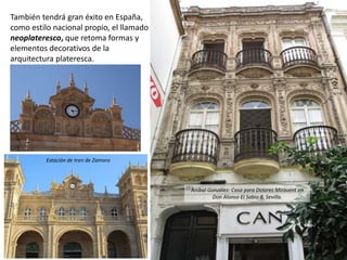 También tendrá gran éxito en España,
como estilo nacional propio, el llamado
neoplateresco, que retoma formas y
elementos decorativos de la
arquitectura plateresca.
Estación de tren de Zamora
Aníbal González: Casa para Dolores Miravent en
Don Alonso El Sabio 8, Sevilla.
 