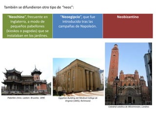 También se difundieron otro tipo de “neos”:
“Neochino”, frecuente en
Inglaterra, a modo de
pequeños pabellones
(kioskos o pagodas) que se
instalaban en los jardines.
“Neoegipcio”, que fue
introducido tras las
campañas de Napoleón.
Neobizantino
Catedral católica de Westminster, Londres
Egyptian Building del Medical College de
Virginia (1845), Richmond.
Pabellón chino. Laeken. Bruselas. 1890
 